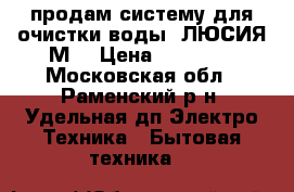 продам систему для очистки воды (ЛЮСИЯ-М) › Цена ­ 40 000 - Московская обл., Раменский р-н, Удельная дп Электро-Техника » Бытовая техника   